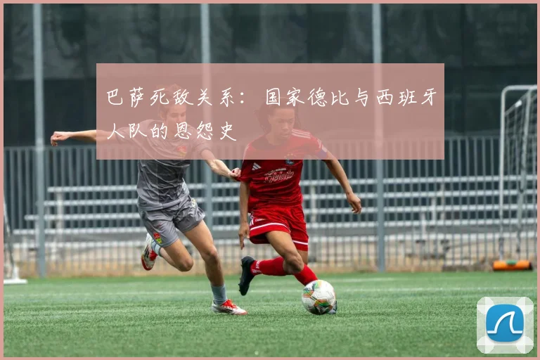 巴萨死敌关系：国家德比与西班牙人队的恩怨史