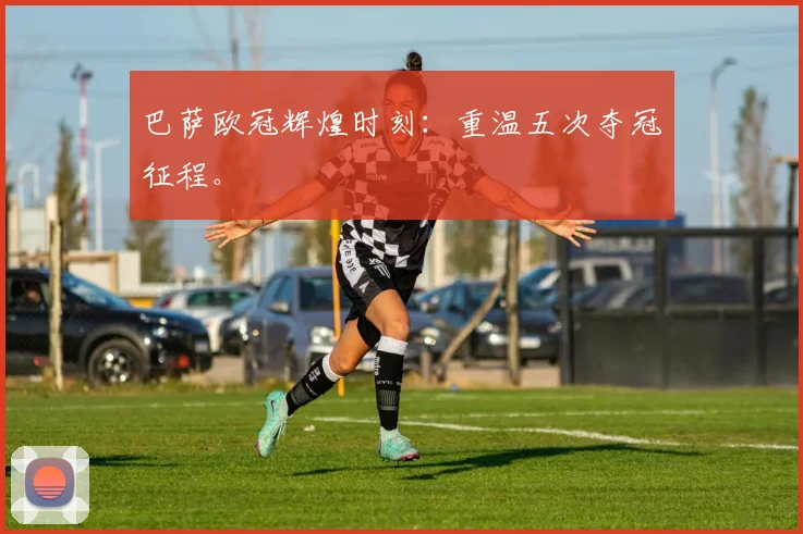 巴萨欧冠辉煌时刻：重温五次夺冠征程。