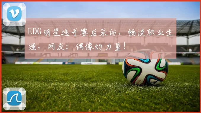 EDG明星选手赛后采访,畅谈职业生涯,网友:偶像的力量!